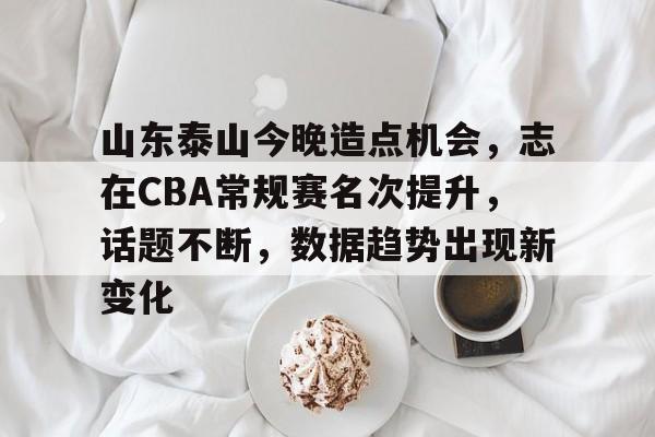 开云体育官网-山东泰山今晚造点机会，志在CBA常规赛名次提升，话题不断，数据趋势出现新变化的简单介绍
