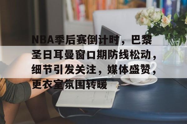 kaiyun-NBA季后赛倒计时，巴黎圣日耳曼窗口期防线松动，细节引发关注，媒体盛赞，更衣室氛围转暖的简单介绍