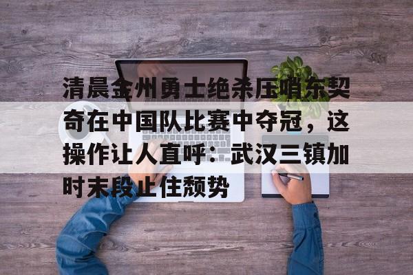 开云体育入口-清晨金州勇士绝杀压哨东契奇在中国队比赛中夺冠，这操作让人直呼：武汉三镇加时末段止住颓势的简单介绍